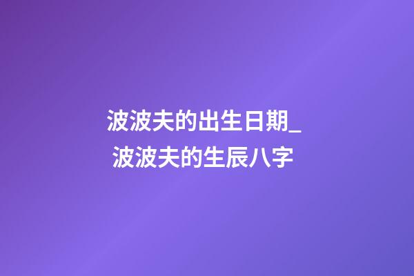 波波夫的出生日期_  波波夫的生辰八字